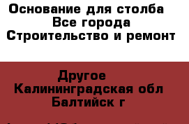 Основание для столба - Все города Строительство и ремонт » Другое   . Калининградская обл.,Балтийск г.